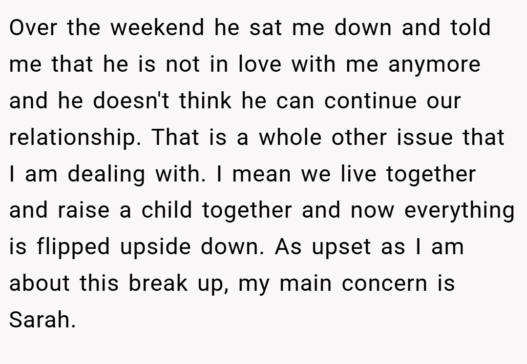 Over the weekend he sat me down and told me that he is not in love with me anymore and he doesn't think he can continue our relationship. That is a whole other issue that I am dealing with. I mean we live together and raise a child together and now everything is flipped upside down. As upset as I am about this break up, my main concern is Sarah.