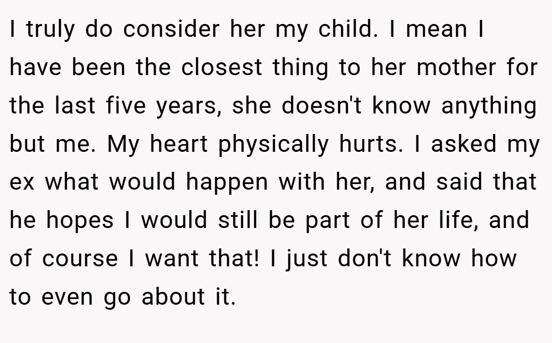 I truly do consider her my child. I mean I have been the closest thing to her mother for the last five years, she doesn't know anything but me. My heart physically hurts. I asked my ex what would happen with her, and said that he hopes I would still be part of her life, and of course I want that! I just don't know how to even go about it.