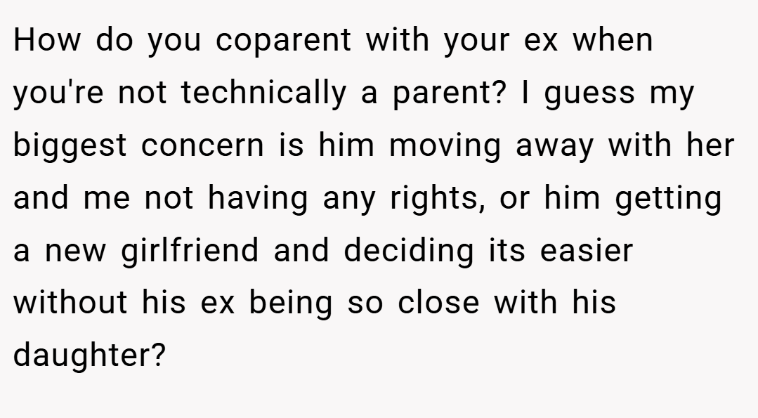 How do you coparent with your ex when you're not technically a parent? I guess my biggest concern is him moving away with her and me not having any rights, or him getting a new girlfriend and deciding its easier without his ex being so close with his daughter?
