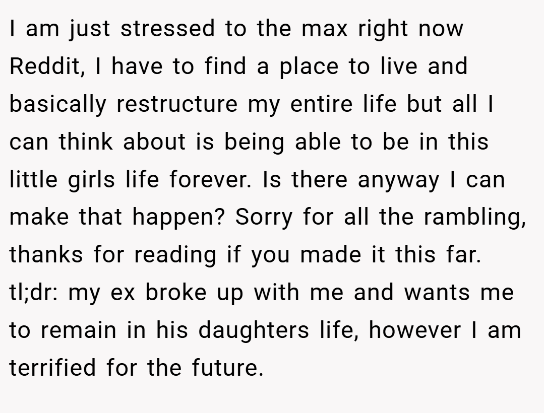 I am just stressed to the max right now Reddit, I have to find a place to live and basically restructure my entire life but all I can think about is being able to be in this little girls life forever. Is there anyway I can make that happen? Sorry for all the rambling, thanks for reading if you made it this far. tl;dr: my ex broke up with me and wants me to remain in his daughters life, however I am terrified for the future.