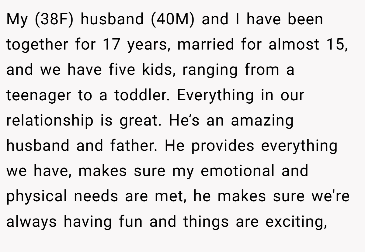My (38F) husband (40M) and I have been together for 17 years, married for almost 15, and we have five kids, ranging from a teenager to a toddler. Everything in our relationship is great. He’s an amazing husband and father. He provides everything we have, makes sure my emotional and physical needs are met, he makes sure we're always having fun and things are exciting,
