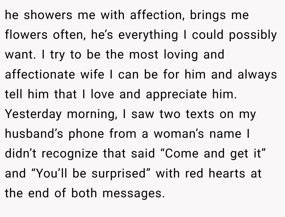 he showers me with affection, brings me flowers often, he’s everything I could possibly want. I try to be the most loving and affectionate wife I can be for him and always tell him that I love and appreciate him.  Yesterday morning, I saw two texts on my husband’s phone from a woman’s name I didn’t recognize that said “Come and get it” and “You’ll be surprised” with red hearts at the end of both messages.