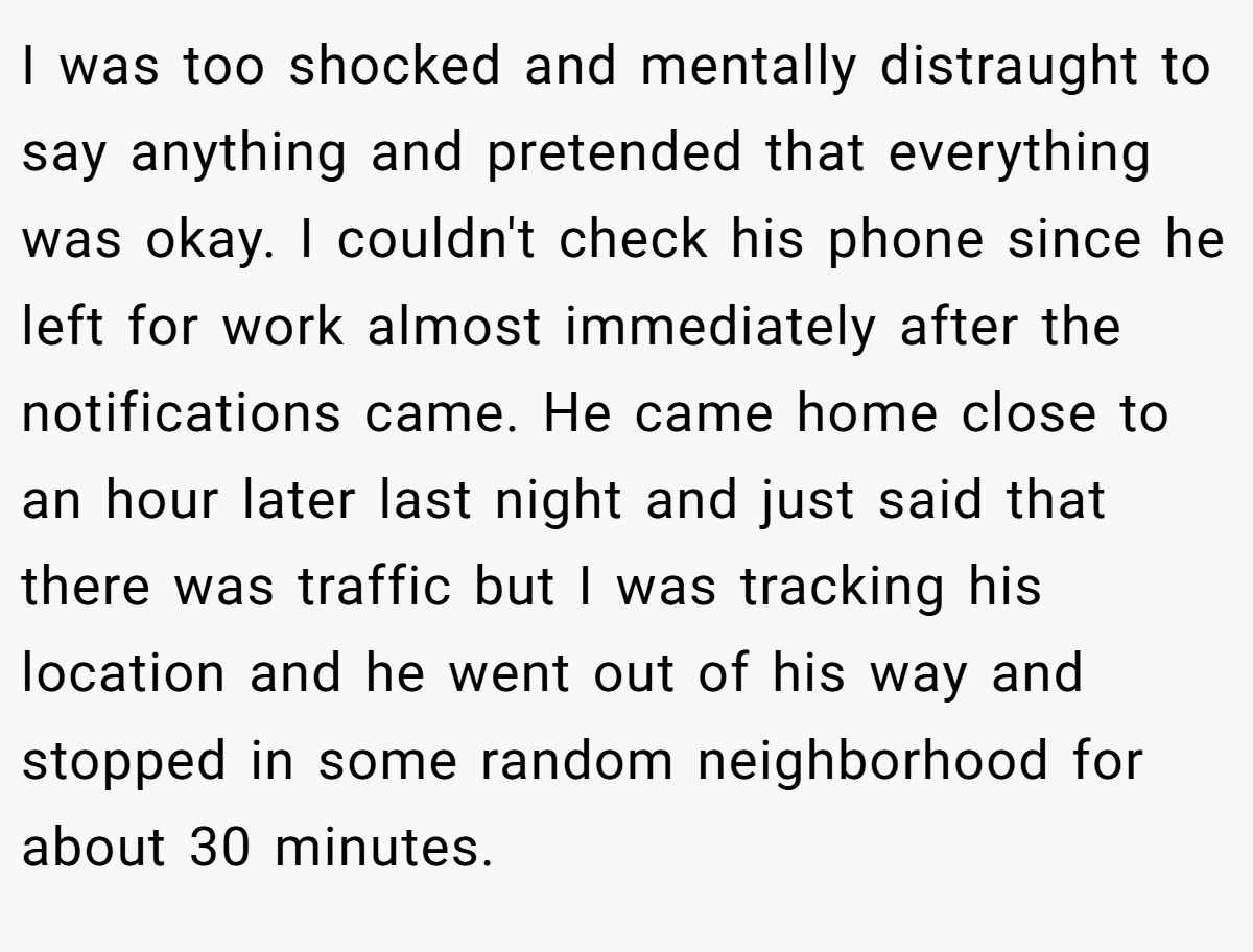 I was too shocked and mentally distraught to say anything and pretended that everything was okay. I couldn't check his phone since he left for work almost immediately after the notifications came. He came home close to an hour later last night and just said that there was traffic but I was tracking his location and he went out of his way and stopped in some random neighborhood for about 30 minutes.