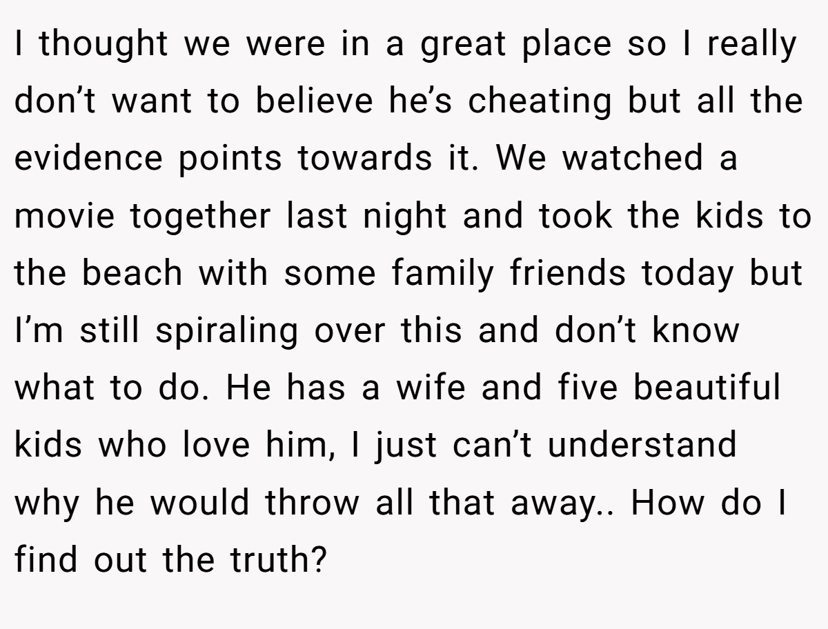 I thought we were in a great place so I really don’t want to believe he’s cheating but all the evidence points towards it. We watched a movie together last night and took the kids to the beach with some family friends today but I’m still spiraling over this and don’t know what to do. He has a wife and five beautiful kids who love him, I just can’t understand why he would throw all that away.. How do I find out the truth?