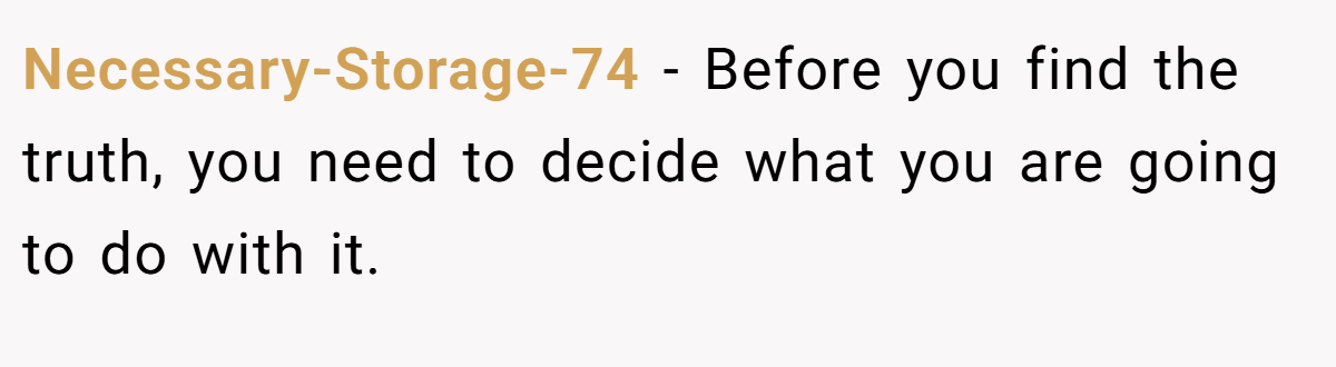 Necessary-Storage-74 − Before you find the truth, you need to decide what you are going to do with it.