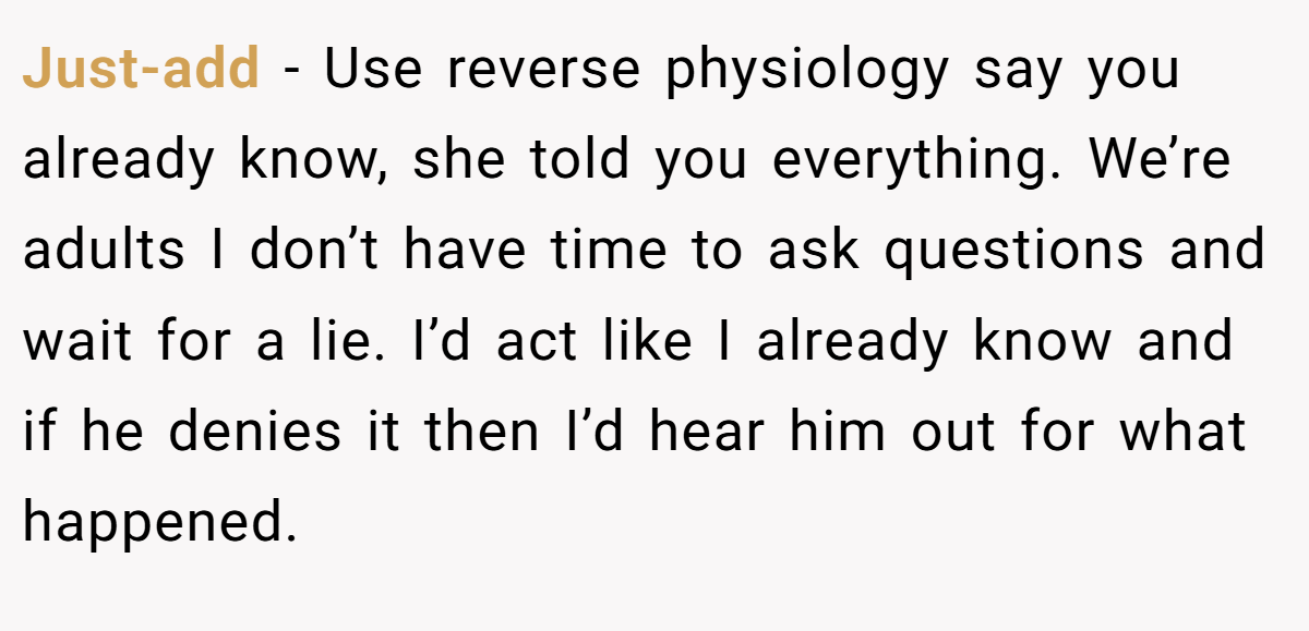 Just-add − Use reverse physiology say you already know, she told you everything. We’re adults I don’t have time to ask questions and wait for a lie. I’d act like I already know and if he denies it then I’d hear him out for what happened.