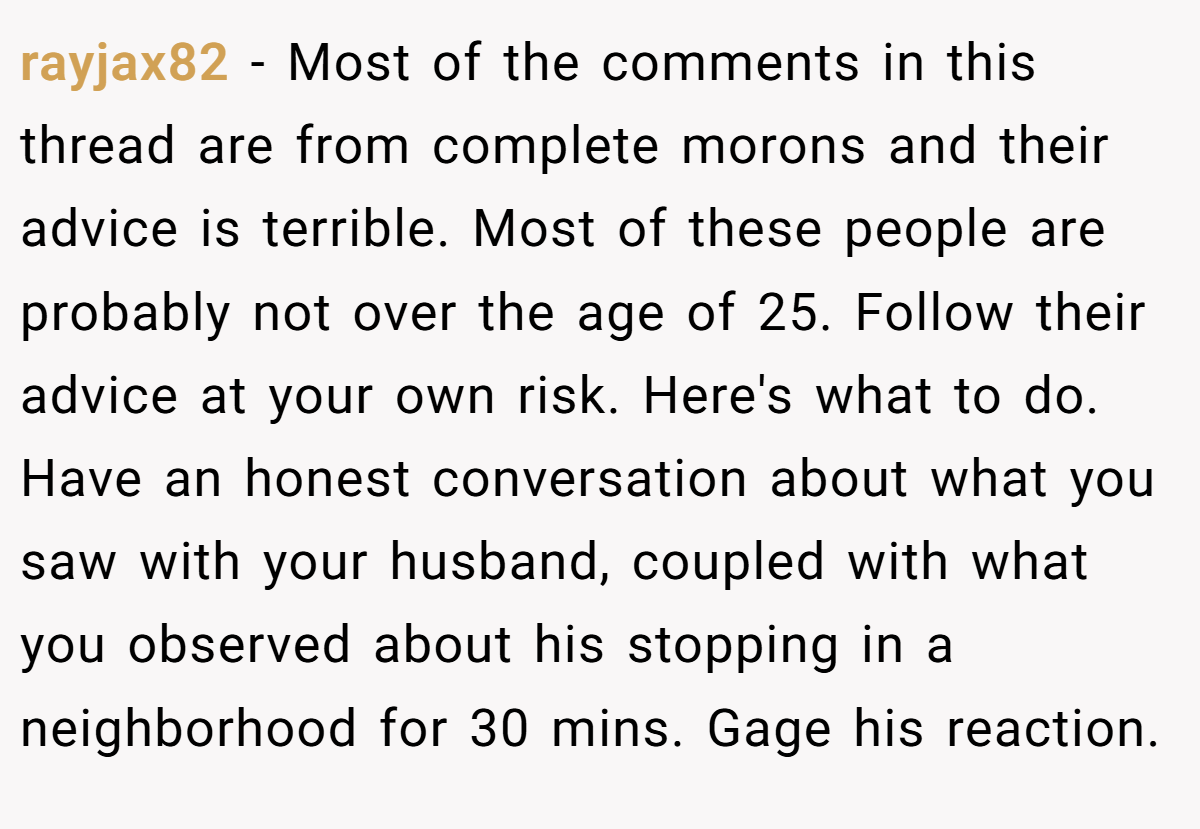 rayjax82 − Most of the comments in this thread are from complete morons and their advice is terrible. Most of these people are probably not over the age of 25. Follow their advice at your own risk. Here's what to do. Have an honest conversation about what you saw with your husband, coupled with what you observed about his stopping in a neighborhood for 30 mins. Gage his reaction.