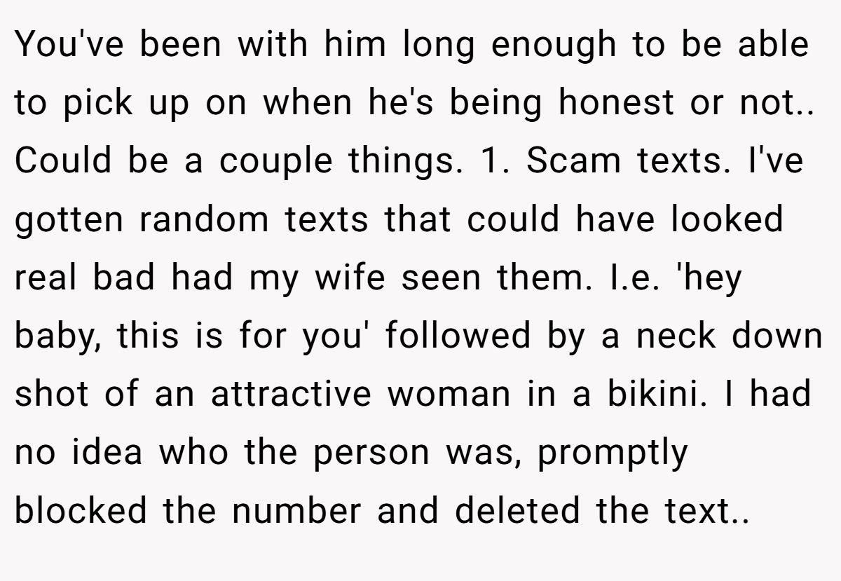 You've been with him long enough to be able to pick up on when he's being honest or not.. Could be a couple things. 1. Scam texts. I've gotten random texts that could have looked real bad had my wife seen them. I.e. 'hey baby, this is for you' followed by a neck down shot of an attractive woman in a bikini. I had no idea who the person was, promptly blocked the number and deleted the text..
