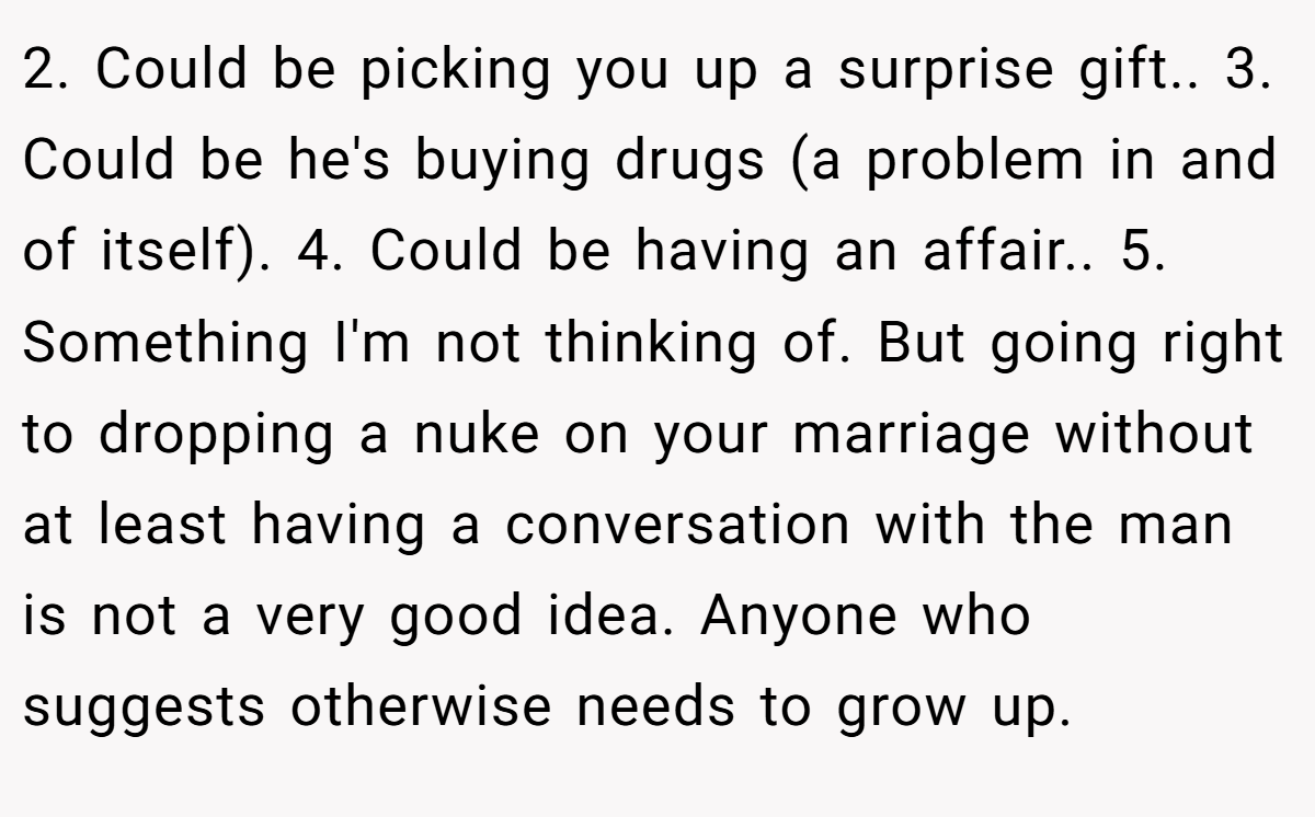 2. Could be picking you up a surprise gift.. 3. Could be he's buying drugs (a problem in and of itself). 4. Could be having an affair.. 5. Something I'm not thinking of. But going right to dropping a nuke on your marriage without at least having a conversation with the man is not a very good idea. Anyone who suggests otherwise needs to grow up.