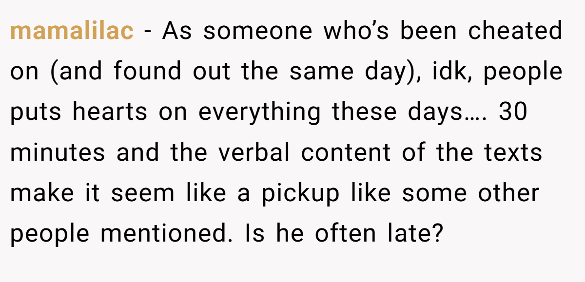 mamalilac − As someone who’s been cheated on (and found out the same day), idk, people puts hearts on everything these days…. 30 minutes and the verbal content of the texts make it seem like a pickup like some other people mentioned. Is he often late?