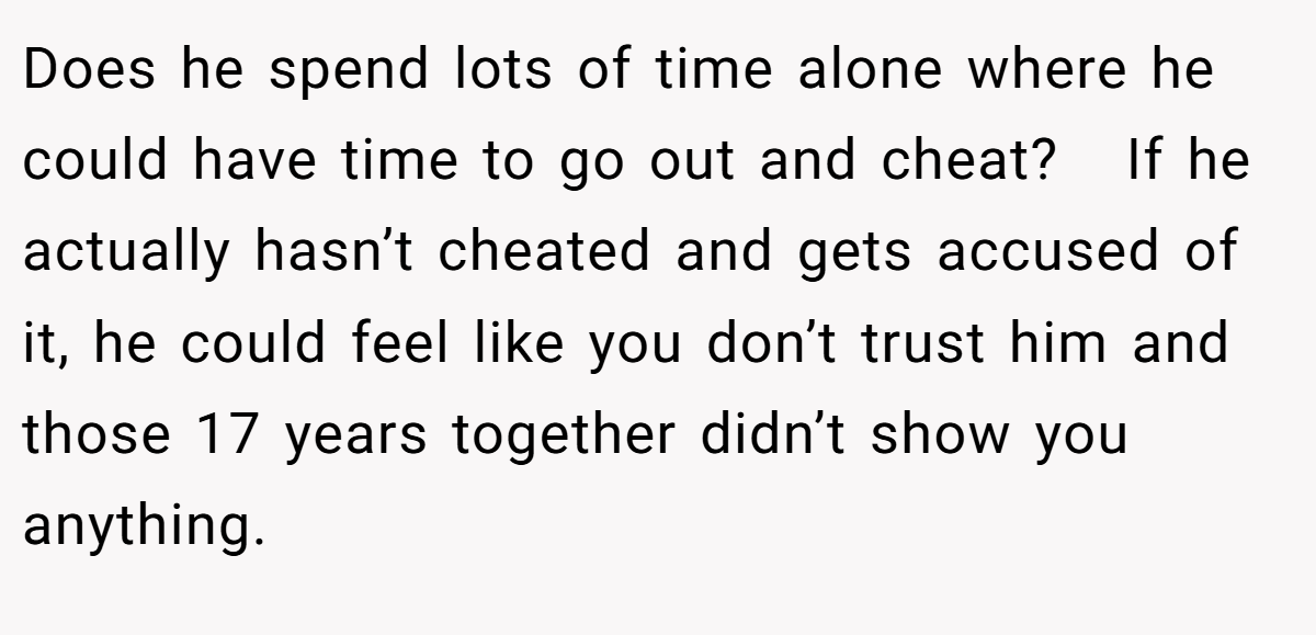 Does he spend lots of time alone where he could have time to go out and cheat?   If he actually hasn’t cheated and gets accused of it, he could feel like you don’t trust him and those 17 years together didn’t show you anything.
