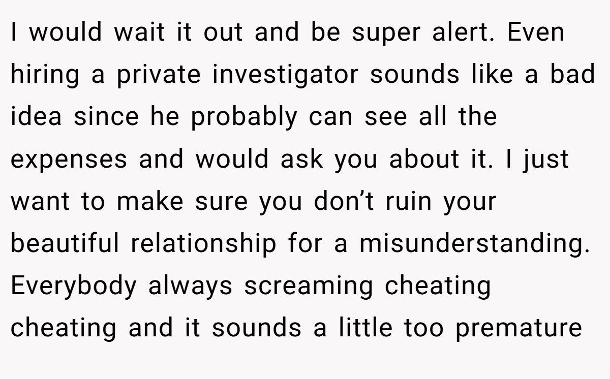 I would wait it out and be super alert. Even hiring a private investigator sounds like a bad idea since he probably can see all the expenses and would ask you about it. I just want to make sure you don’t ruin your beautiful relationship for a misunderstanding. Everybody always screaming cheating cheating and it sounds a little too premature