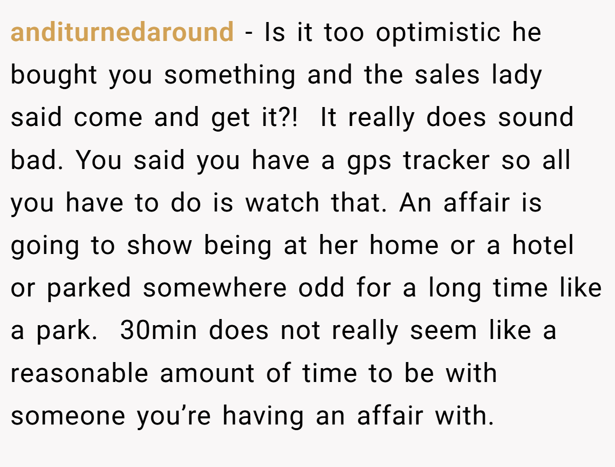anditurnedaround − Is it too optimistic he bought you something and the sales lady said come and get it?!  It really does sound bad. You said you have a gps tracker so all you have to do is watch that. An affair is going to show being at her home or a hotel or parked somewhere odd for a long time like a park.  30min does not really seem like a reasonable amount of time to be with someone you’re having an affair with.