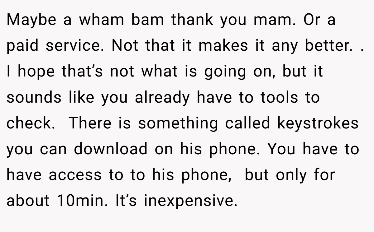 Maybe a wham bam thank you mam. Or a paid service. Not that it makes it any better. . I hope that’s not what is going on, but it sounds like you already have to tools to check.  There is something called keystrokes you can download on his phone. You have to have access to to his phone,  but only for about 10min. It’s inexpensive.