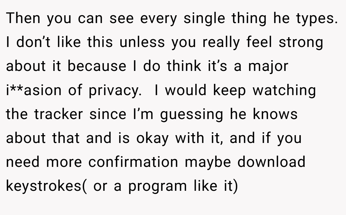 Then you can see every single thing he types. I don’t like this unless you really feel strong about it because I do think it’s a major i**asion of privacy.  I would keep watching the tracker since I’m guessing he knows about that and is okay with it, and if you need more confirmation maybe download keystrokes( or a program like it) 