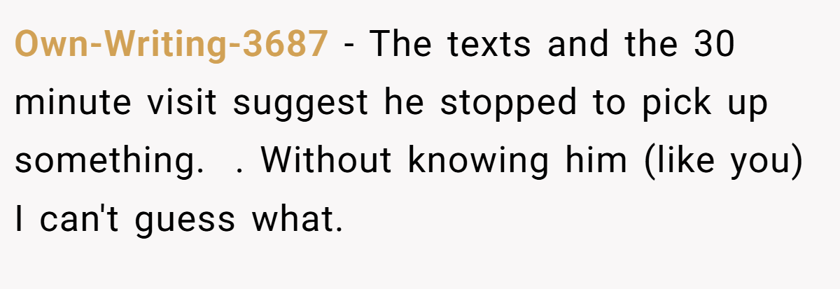 Own-Writing-3687 − The texts and the 30 minute visit suggest he stopped to pick up something.  . Without knowing him (like you) I can't guess what.