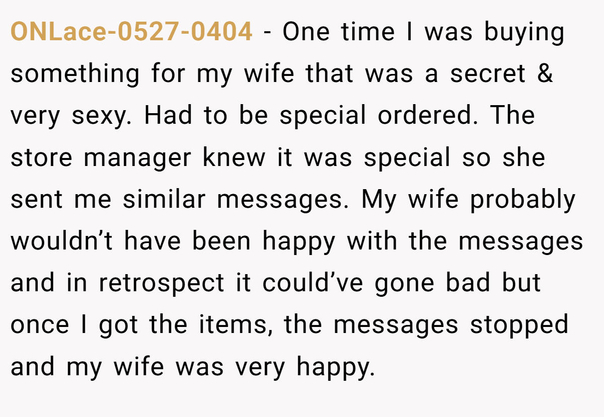 ONLace-0527-0404 − One time I was buying something for my wife that was a secret & very sexy. Had to be special ordered. The store manager knew it was special so she sent me similar messages. My wife probably wouldn’t have been happy with the messages and in retrospect it could’ve gone bad but once I got the items, the messages stopped and my wife was very happy.