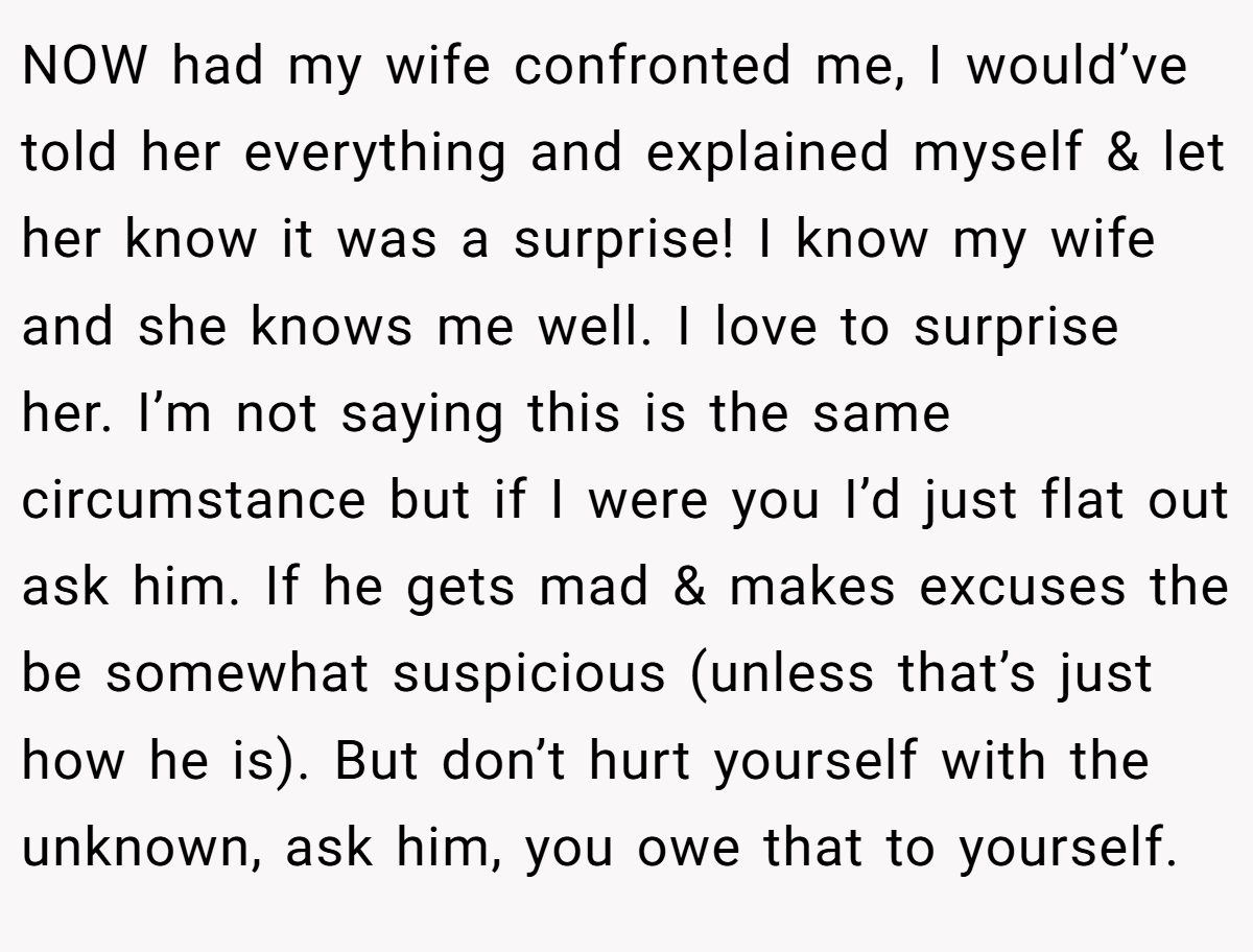 NOW had my wife confronted me, I would’ve told her everything and explained myself & let her know it was a surprise! I know my wife and she knows me well. I love to surprise her. I’m not saying this is the same circumstance but if I were you I’d just flat out ask him. If he gets mad & makes excuses the be somewhat suspicious (unless that’s just how he is). But don’t hurt yourself with the unknown, ask him, you owe that to yourself.