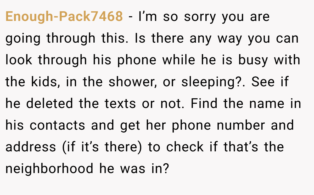 Enough-Pack7468 − I’m so sorry you are going through this. Is there any way you can look through his phone while he is busy with the kids, in the shower, or sleeping?. See if he deleted the texts or not. Find the name in his contacts and get her phone number and address (if it’s there) to check if that’s the neighborhood he was in?