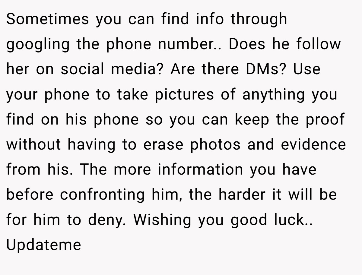 Sometimes you can find info through googling the phone number.. Does he follow her on social media? Are there DMs? Use your phone to take pictures of anything you find on his phone so you can keep the proof without having to erase photos and evidence from his. The more information you have before confronting him, the harder it will be for him to deny. Wishing you good luck.. Updateme