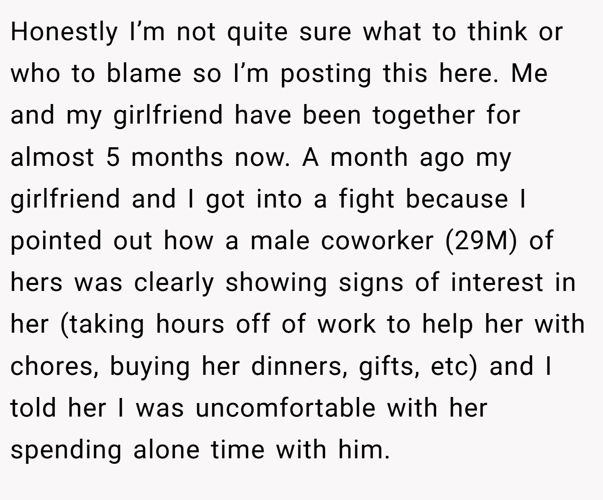 Honestly I’m not quite sure what to think or who to blame so I’m posting this here. Me and my girlfriend have been together for almost 5 months now. A month ago my girlfriend and I got into a fight because I pointed out how a male coworker (29M) of hers was clearly showing signs of interest in her (taking hours off of work to help her with chores, buying her dinners, gifts, etc) and I told her I was uncomfortable with her spending alone time with him.