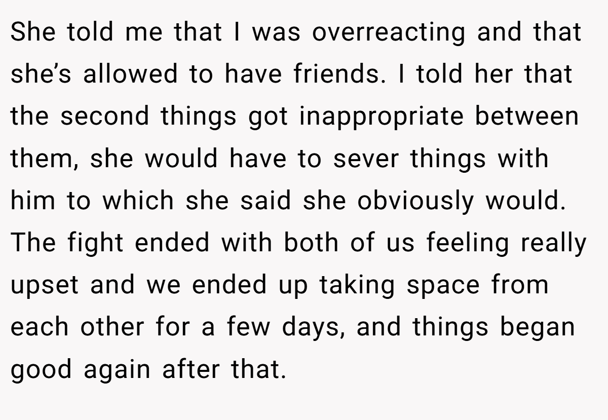 She told me that I was overreacting and that she’s allowed to have friends. I told her that the second things got inappropriate between them, she would have to sever things with him to which she said she obviously would. The fight ended with both of us feeling really upset and we ended up taking space from each other for a few days, and things began good again after that.
