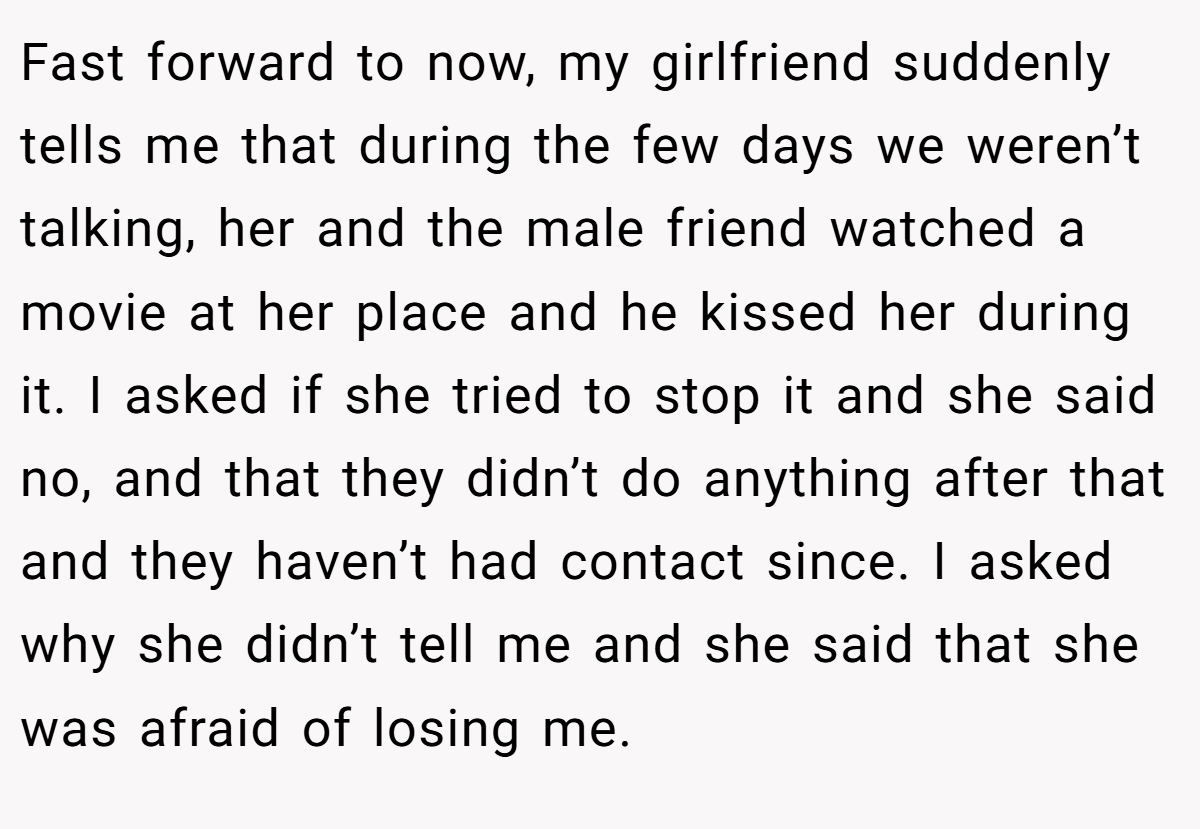 Fast forward to now, my girlfriend suddenly tells me that during the few days we weren’t talking, her and the male friend watched a movie at her place and he kissed her during it. I asked if she tried to stop it and she said no, and that they didn’t do anything after that and they haven’t had contact since. I asked why she didn’t tell me and she said that she was afraid of losing me.