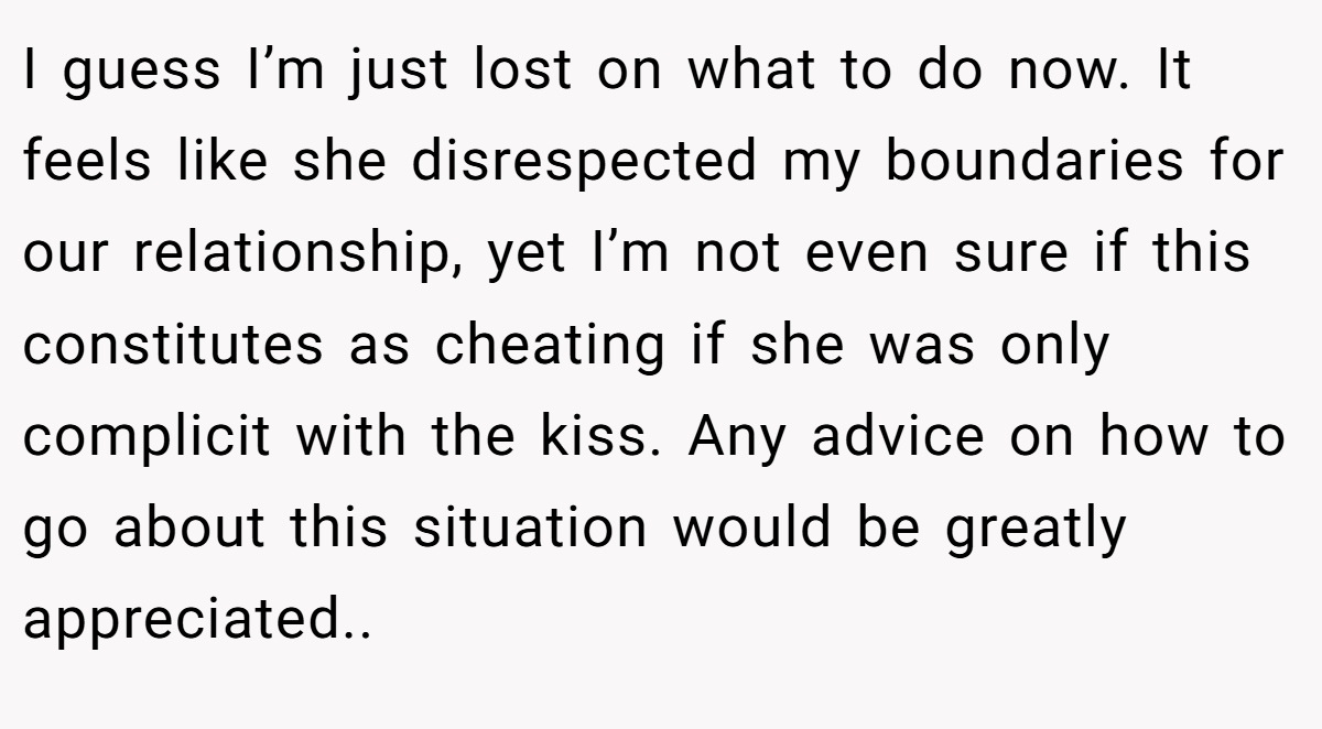 I guess I’m just lost on what to do now. It feels like she disrespected my boundaries for our relationship, yet I’m not even sure if this constitutes as cheating if she was only complicit with the kiss. Any advice on how to go about this situation would be greatly appreciated..