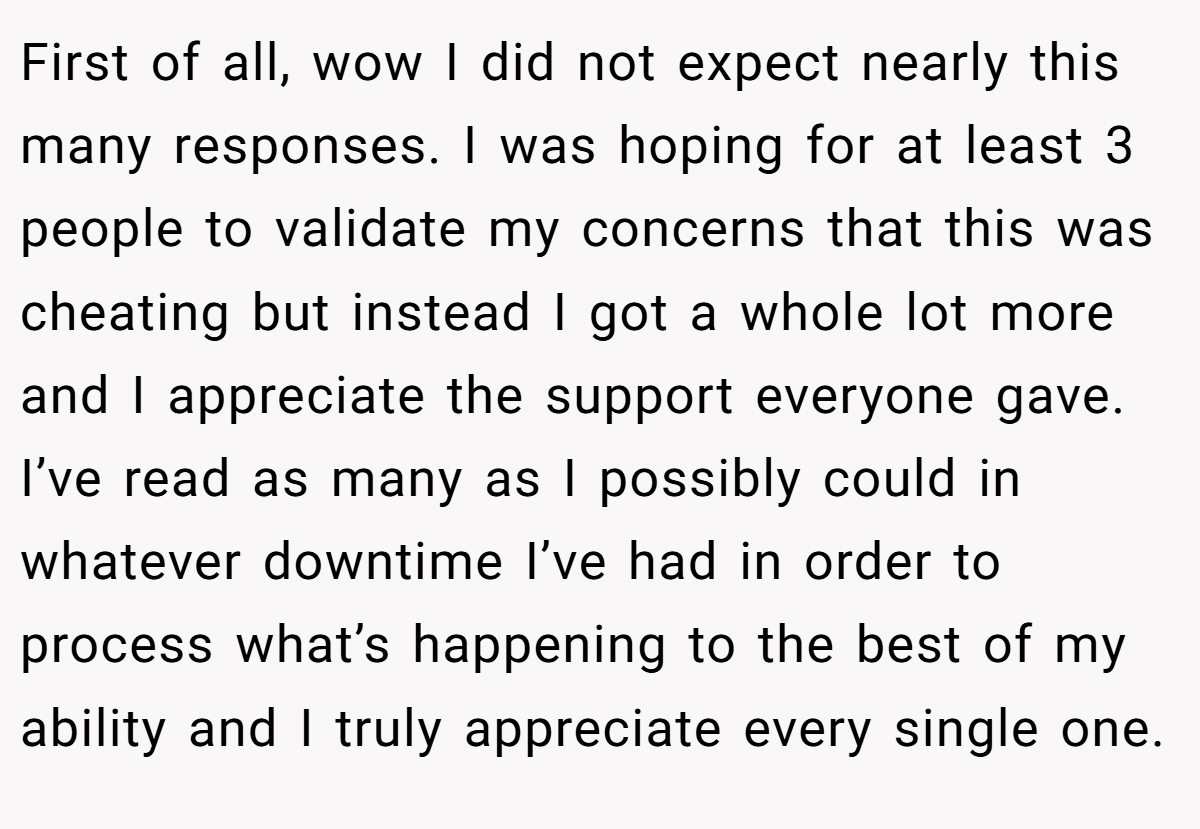 First of all, wow I did not expect nearly this many responses. I was hoping for at least 3 people to validate my concerns that this was cheating but instead I got a whole lot more and I appreciate the support everyone gave. I’ve read as many as I possibly could in whatever downtime I’ve had in order to process what’s happening to the best of my ability and I truly appreciate every single one.