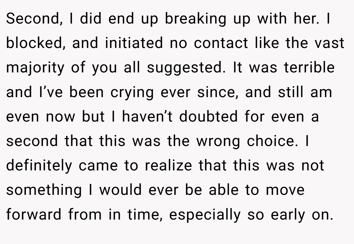 Second, I did end up breaking up with her. I blocked, and initiated no contact like the vast majority of you all suggested. It was terrible and I’ve been crying ever since, and still am even now but I haven’t doubted for even a second that this was the wrong choice. I definitely came to realize that this was not something I would ever be able to move forward from in time, especially so early on.