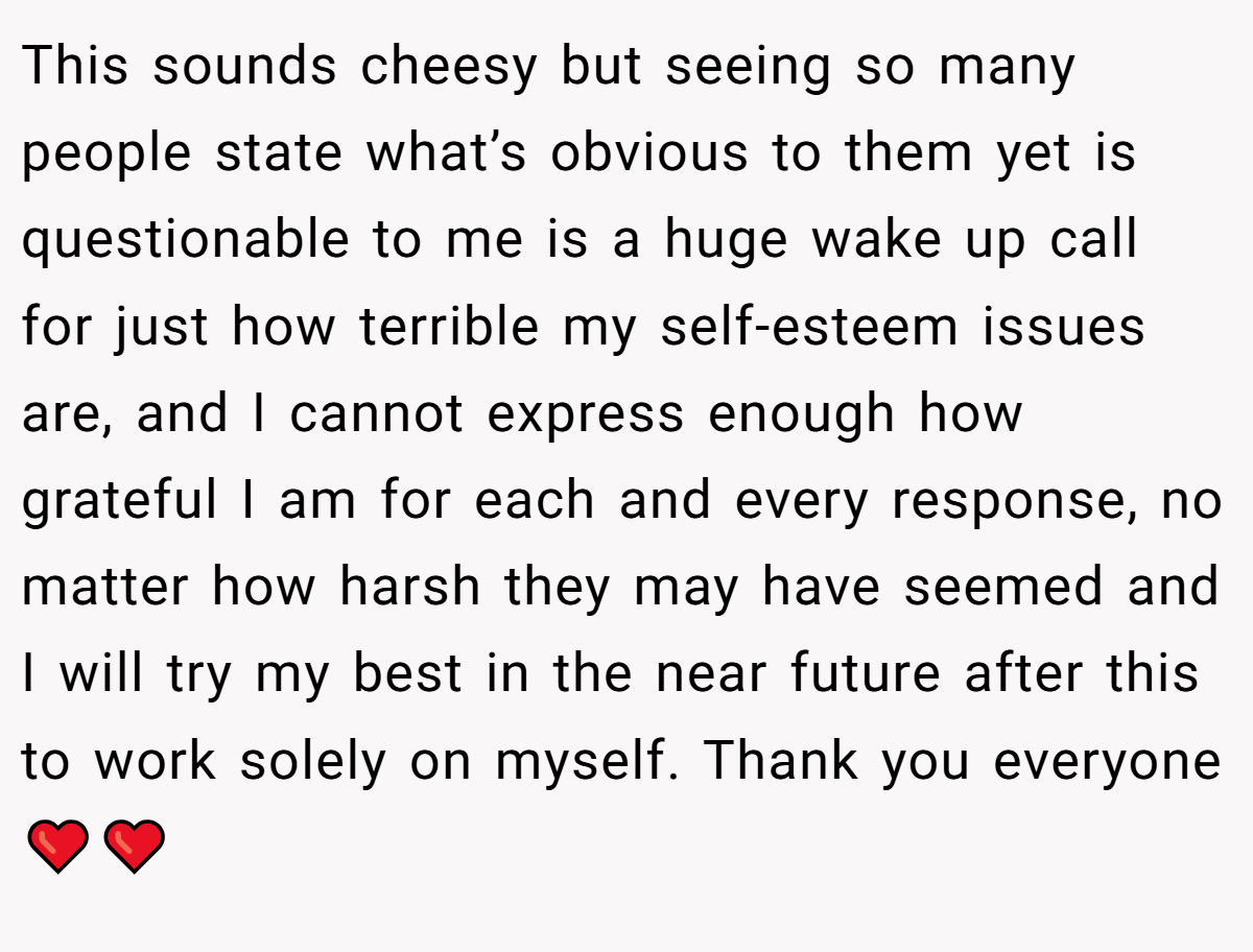 This sounds cheesy but seeing so many people state what’s obvious to them yet is questionable to me is a huge wake up call for just how terrible my self-esteem issues are, and I cannot express enough how grateful I am for each and every response, no matter how harsh they may have seemed and I will try my best in the near future after this to work solely on myself. Thank you everyone❤️❤️