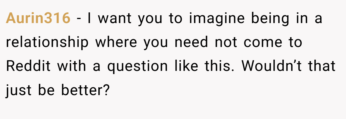 Aurin316 − I want you to imagine being in a relationship where you need not come to Reddit with a question like this. Wouldn’t that just be better?