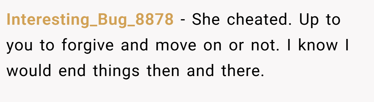 Interesting_Bug_8878 − She cheated. Up to you to forgive and move on or not. I know I would end things then and there.