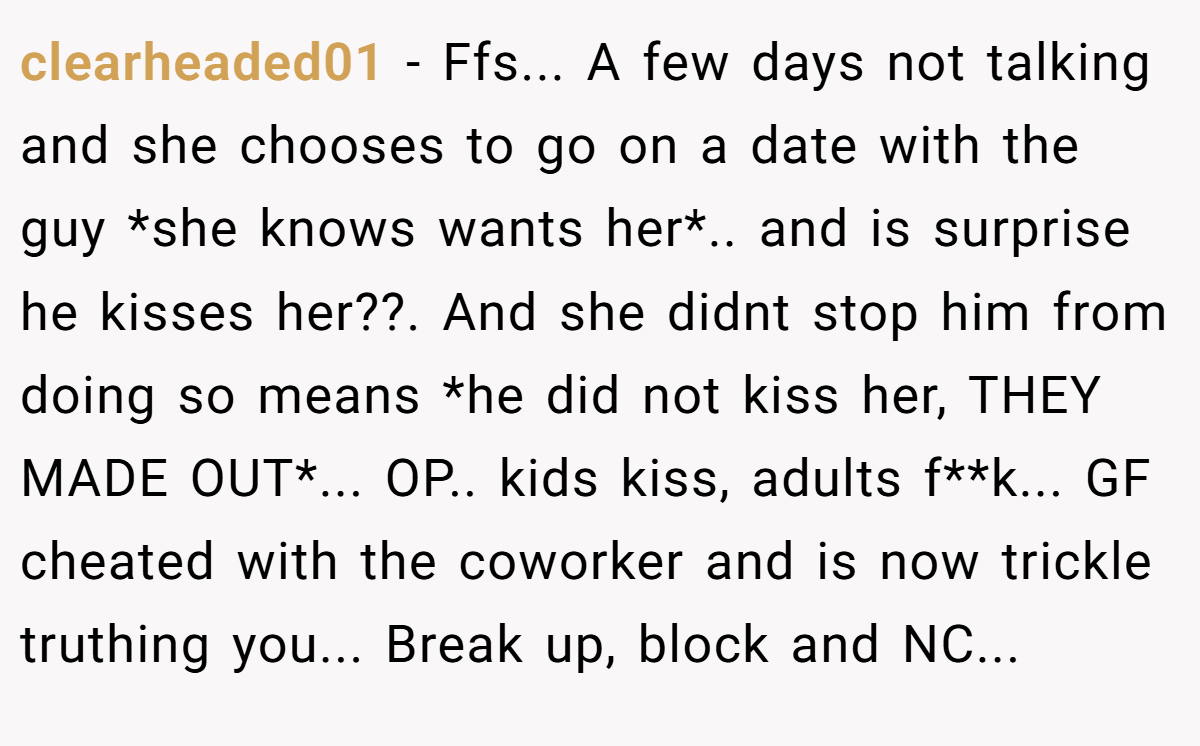 clearheaded01 − Ffs... A few days not talking and she chooses to go on a date with the guy *she knows wants her*.. and is surprise he kisses her??. And she didnt stop him from doing so means *he did not kiss her, THEY MADE OUT*... OP.. kids kiss, adults f**k... GF cheated with the coworker and is now trickle truthing you... Break up, block and NC...