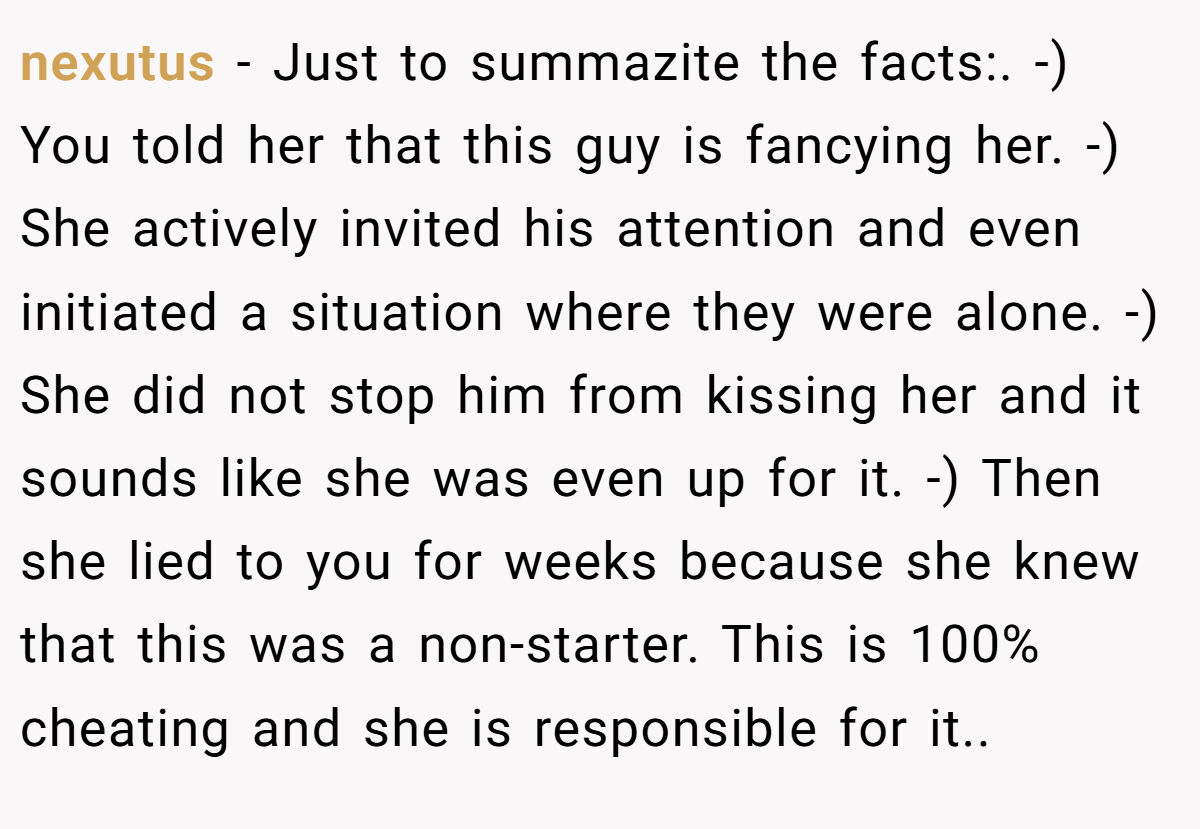 nexutus − Just to summazite the facts:. -) You told her that this guy is fancying her. -) She actively invited his attention and even initiated a situation where they were alone. -) She did not stop him from kissing her and it sounds like she was even up for it. -) Then she lied to you for weeks because she knew that this was a non-starter. This is 100% cheating and she is responsible for it..