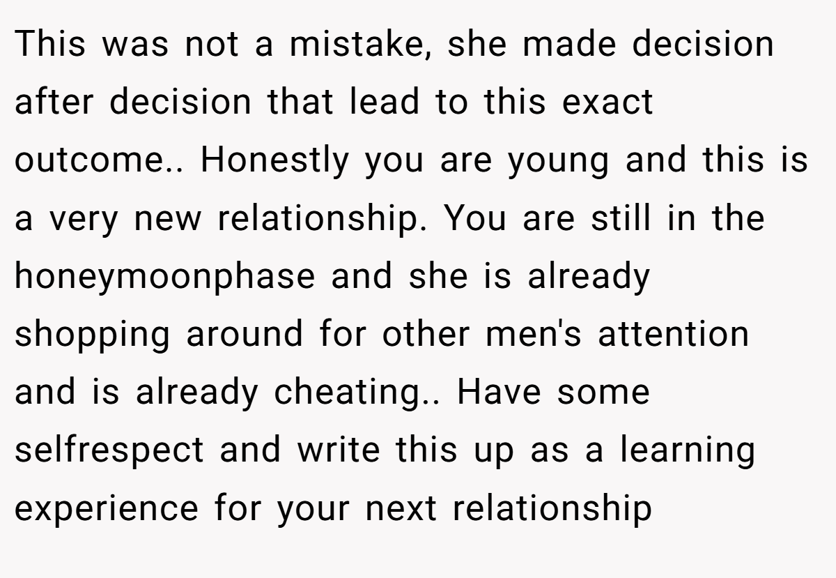 This was not a mistake, she made decision after decision that lead to this exact outcome.. Honestly you are young and this is a very new relationship. You are still in the honeymoonphase and she is already shopping around for other men's attention and is already cheating.. Have some selfrespect and write this up as a learning experience for your next relationship