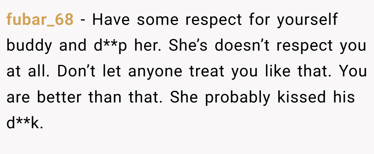 fubar_68 − Have some respect for yourself buddy and d**p her. She’s doesn’t respect you at all. Don’t let anyone treat you like that. You are better than that. She probably kissed his d**k.