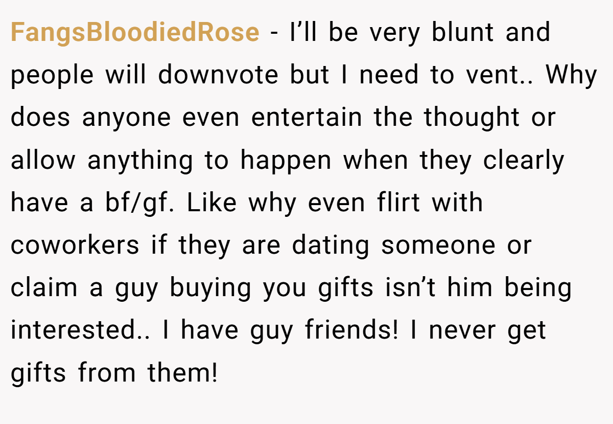 FangsBloodiedRose − I’ll be very blunt and people will downvote but I need to vent.. Why does anyone even entertain the thought or allow anything to happen when they clearly have a bf/gf. Like why even flirt with coworkers if they are dating someone or claim a guy buying you gifts isn’t him being interested.. I have guy friends! I never get gifts from them!