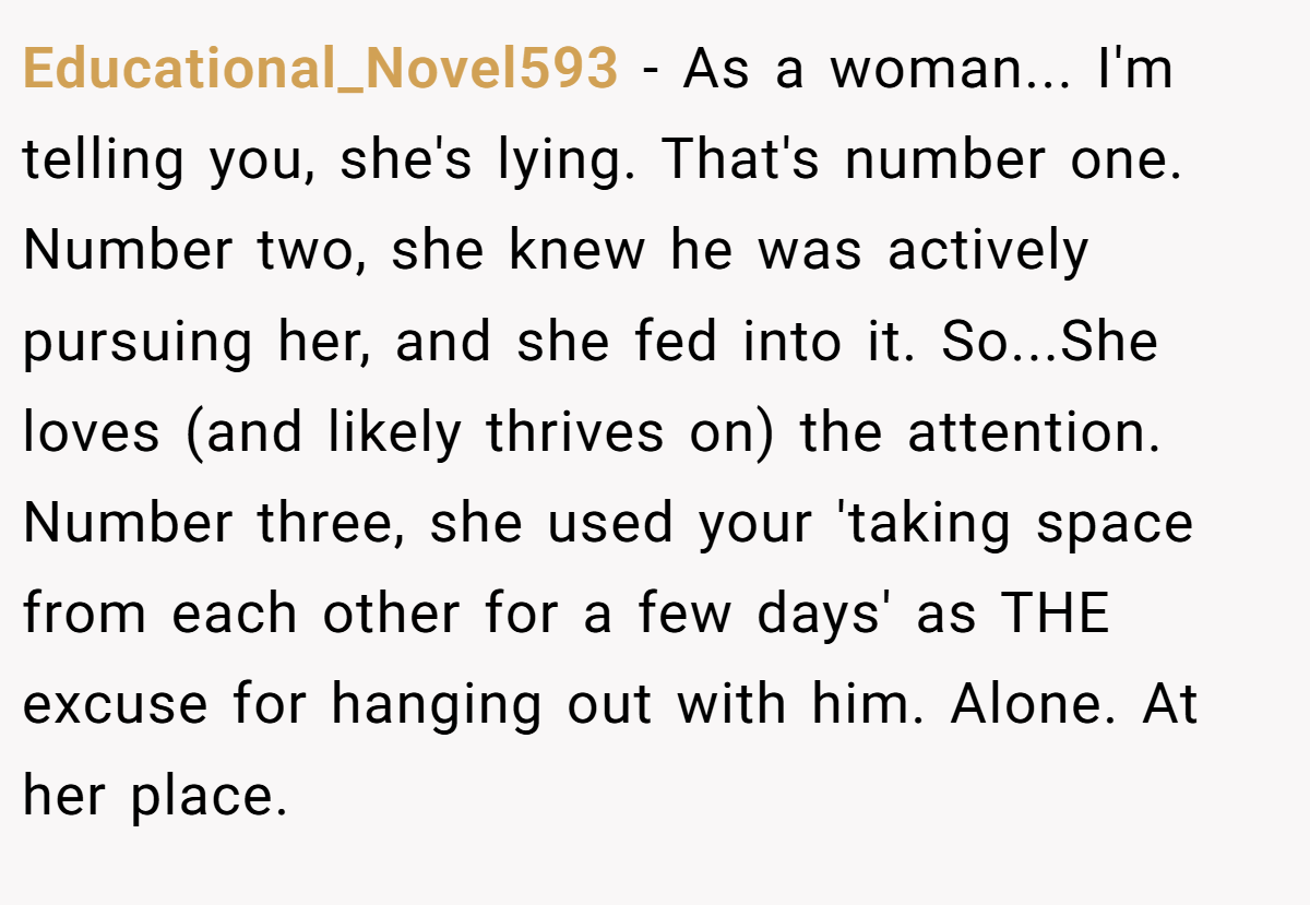 Educational_Novel593 − As a woman... I'm telling you, she's lying. That's number one. Number two, she knew he was actively pursuing her, and she fed into it. So...She loves (and likely thrives on) the attention. Number three, she used your 'taking space from each other for a few days' as THE excuse for hanging out with him. Alone. At her place.