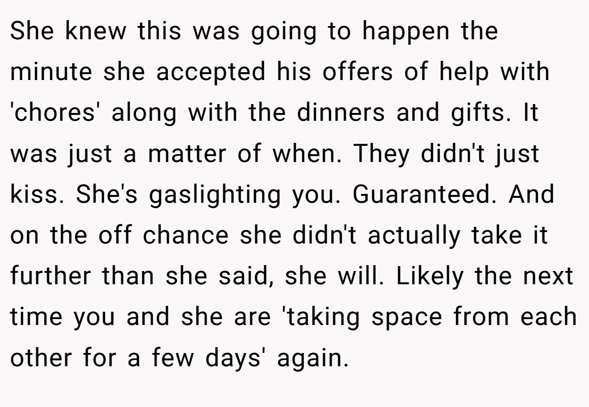 She knew this was going to happen the minute she accepted his offers of help with 'chores' along with the dinners and gifts. It was just a matter of when. They didn't just kiss. She's gaslighting you. Guaranteed. And on the off chance she didn't actually take it further than she said, she will. Likely the next time you and she are 'taking space from each other for a few days' again.