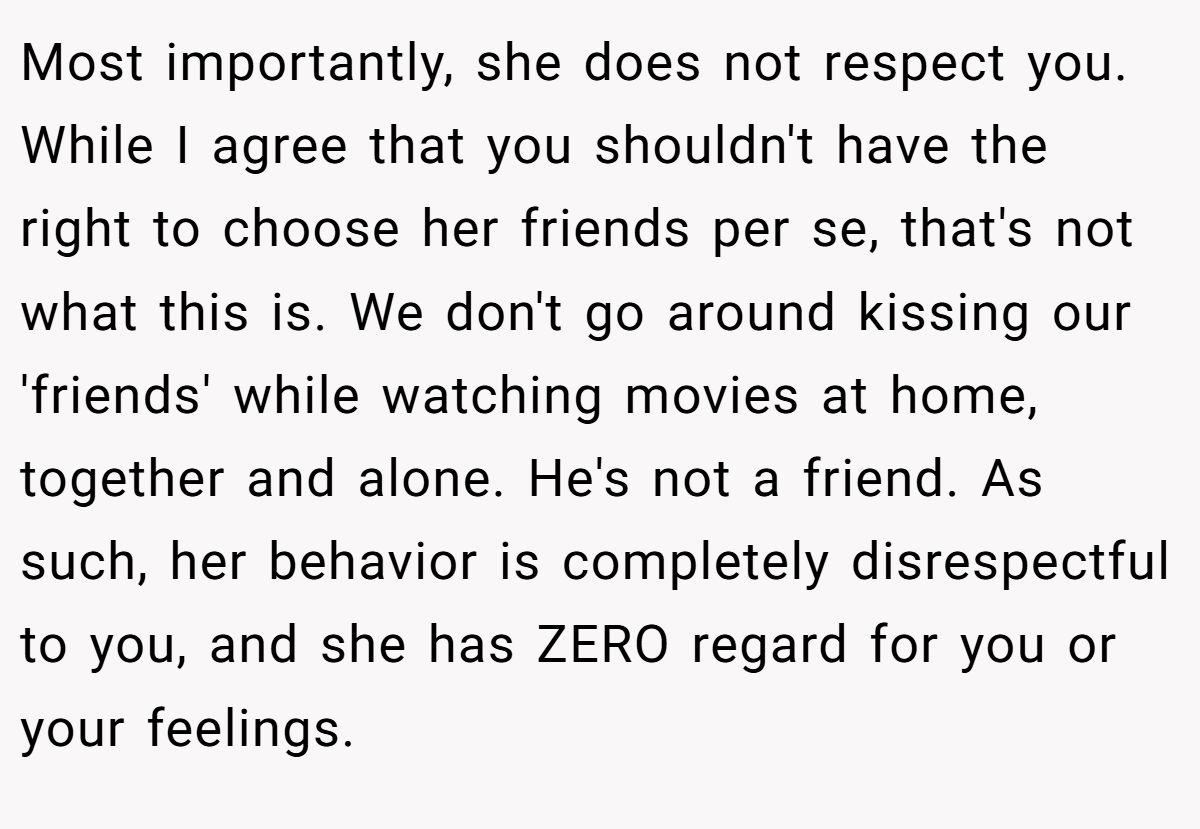 Most importantly, she does not respect you. While I agree that you shouldn't have the right to choose her friends per se, that's not what this is. We don't go around kissing our 'friends' while watching movies at home, together and alone. He's not a friend. As such, her behavior is completely disrespectful to you, and she has ZERO regard for you or your feelings.
