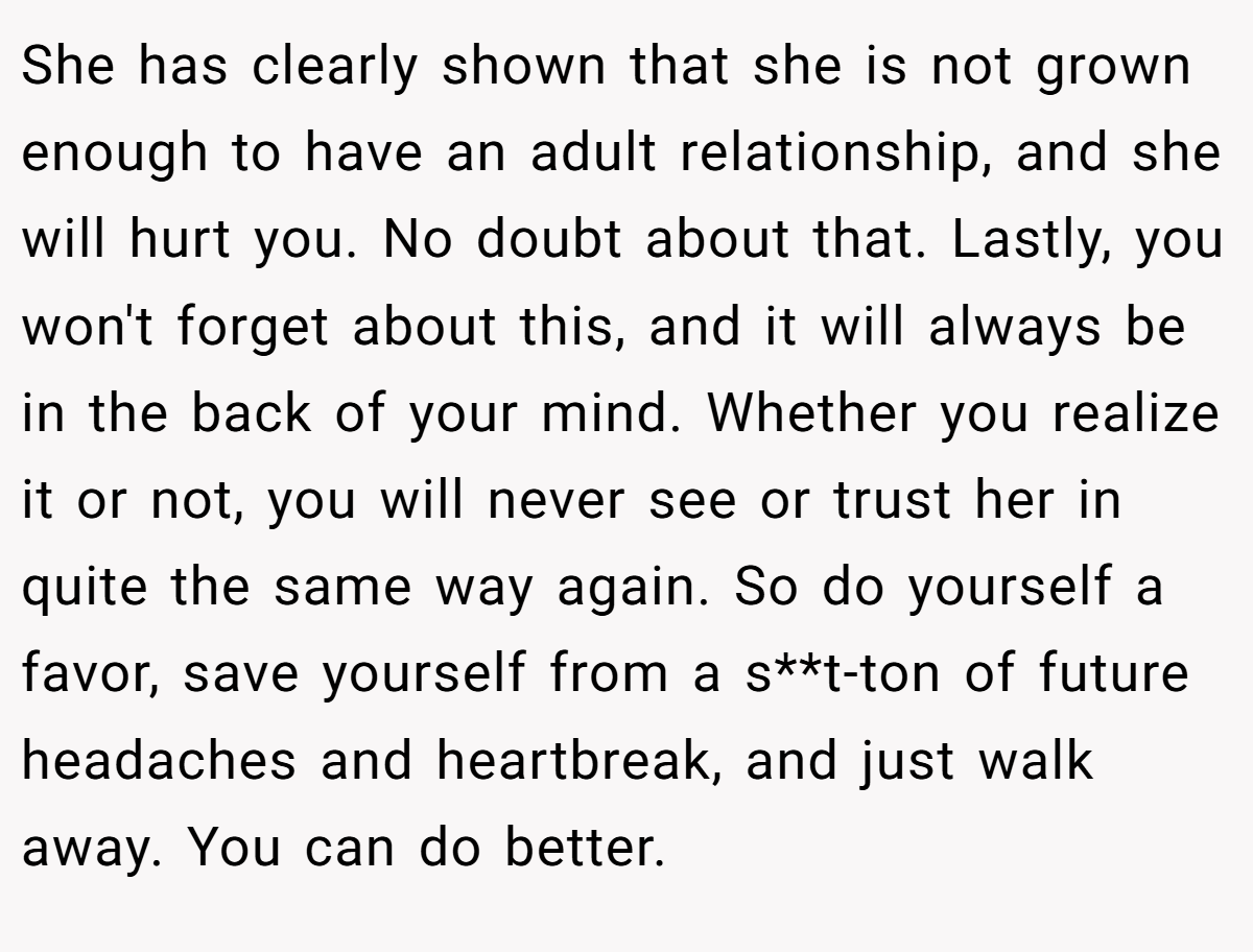 She has clearly shown that she is not grown enough to have an adult relationship, and she will hurt you. No doubt about that. Lastly, you won't forget about this, and it will always be in the back of your mind. Whether you realize it or not, you will never see or trust her in quite the same way again. So do yourself a favor, save yourself from a s**t-ton of future headaches and heartbreak, and just walk away. You can do better.