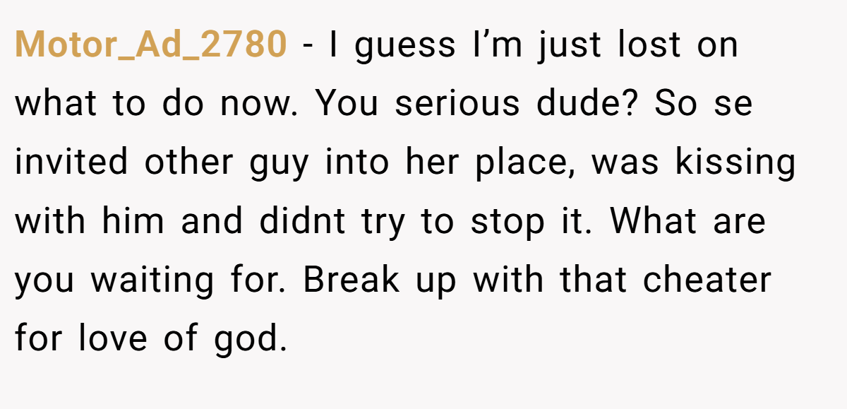 Motor_Ad_2780 − I guess I’m just lost on what to do now. You serious dude? So se invited other guy into her place, was kissing with him and didnt try to stop it. What are you waiting for. Break up with that cheater for love of god.