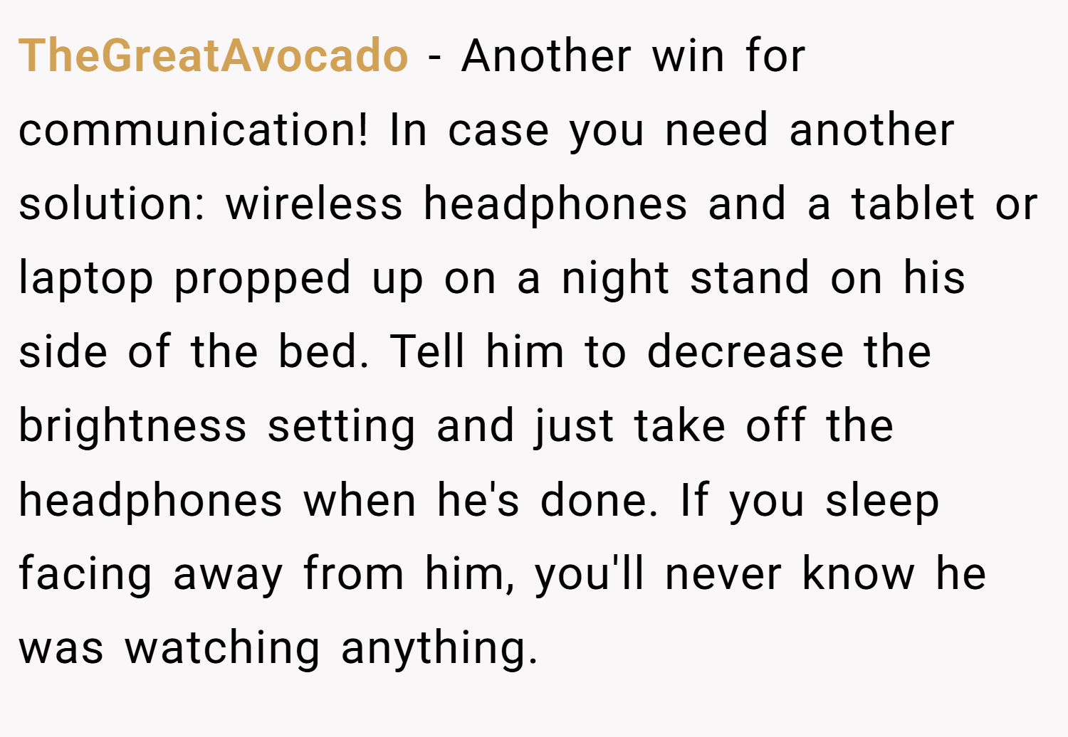 TheGreatAvocado − Another win for communication! In case you need another solution: wireless headphones and a tablet or laptop propped up on a night stand on his side of the bed. Tell him to decrease the brightness setting and just take off the headphones when he's done. If you sleep facing away from him, you'll never know he was watching anything.