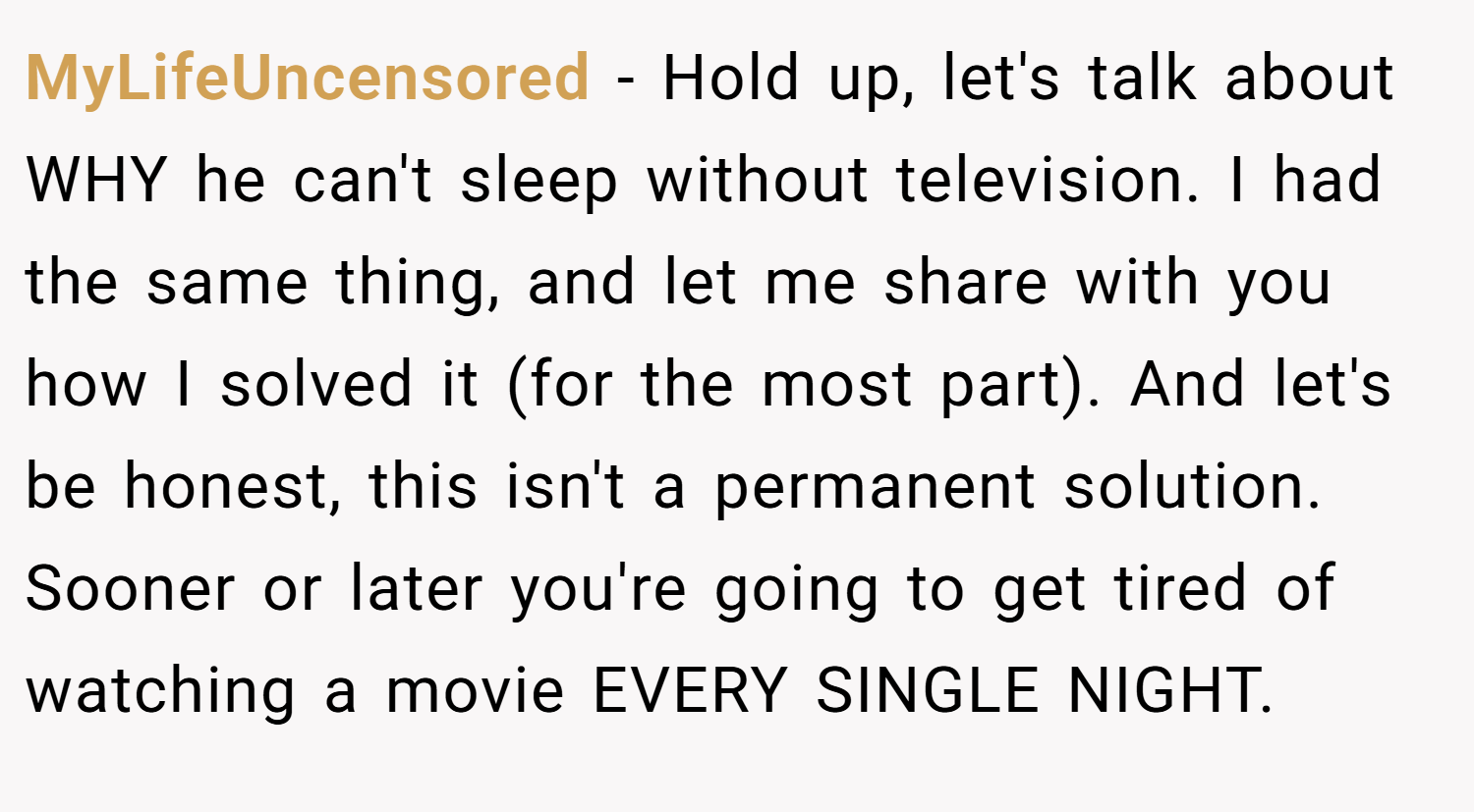 MyLifeUncensored − Hold up, let's talk about WHY he can't sleep without television. I had the same thing, and let me share with you how I solved it (for the most part). And let's be honest, this isn't a permanent solution. Sooner or later you're going to get tired of watching a movie EVERY SINGLE NIGHT.