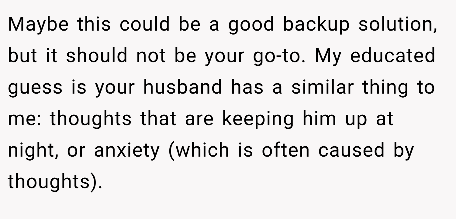 Maybe this could be a good backup solution, but it should not be your go-to. My educated guess is your husband has a similar thing to me: thoughts that are keeping him up at night, or anxiety (which is often caused by thoughts).
