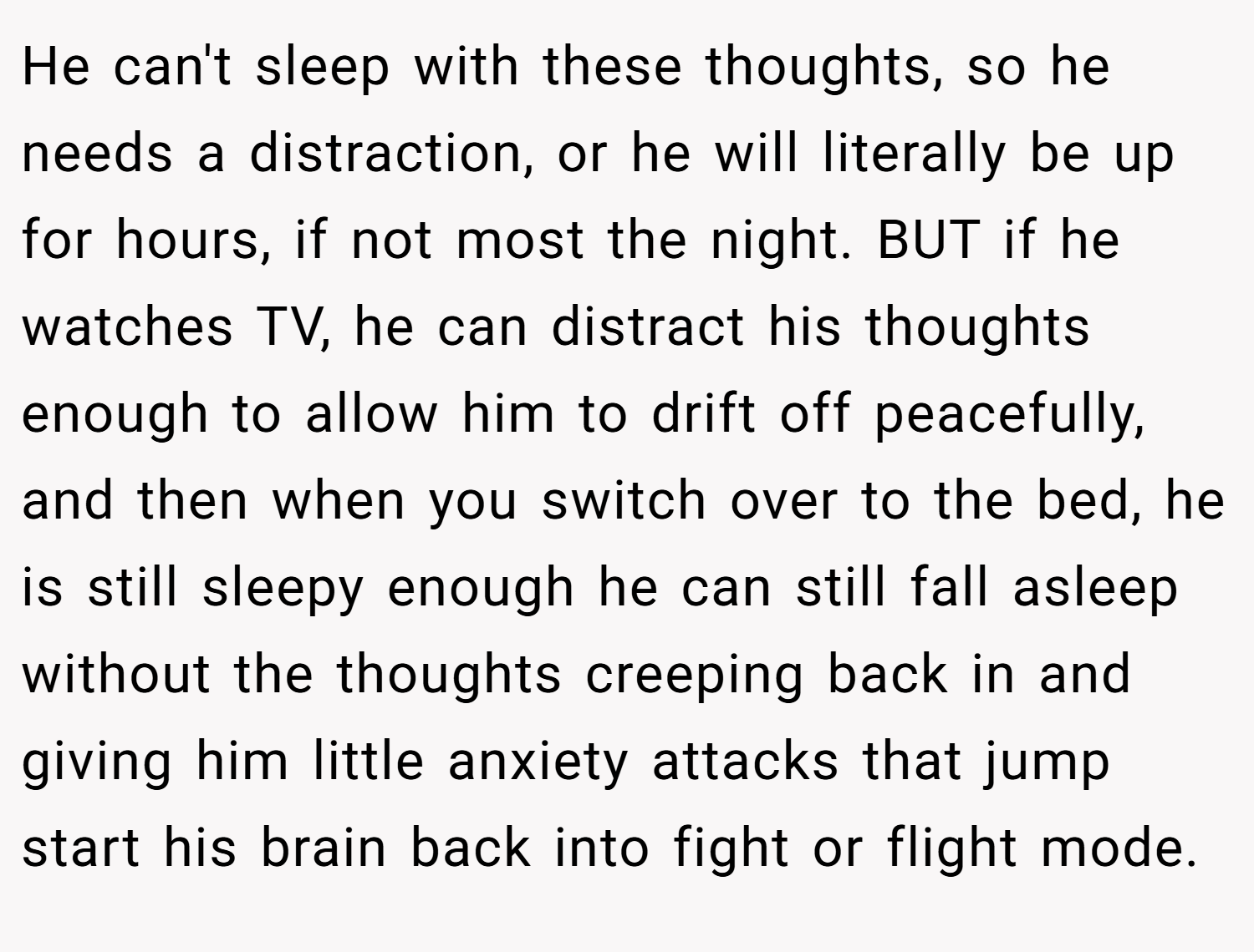He can't sleep with these thoughts, so he needs a distraction, or he will literally be up for hours, if not most the night. BUT if he watches TV, he can distract his thoughts enough to allow him to drift off peacefully, and then when you switch over to the bed, he is still sleepy enough he can still fall asleep without the thoughts creeping back in and giving him little anxiety attacks that jump start his brain back into fight or flight mode.