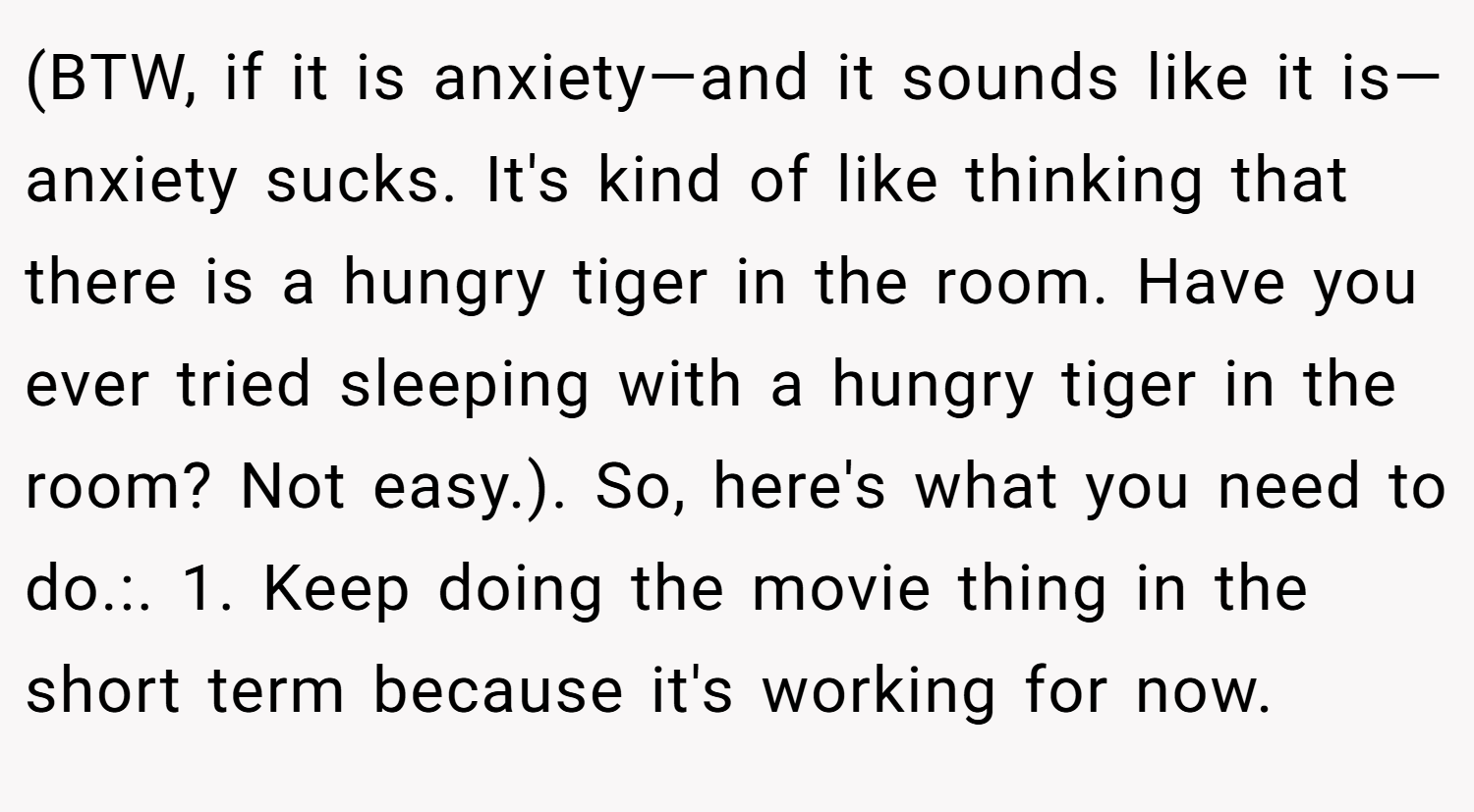 (BTW, if it is anxiety—and it sounds like it is—anxiety sucks. It's kind of like thinking that there is a hungry tiger in the room. Have you ever tried sleeping with a hungry tiger in the room? Not easy.). So, here's what you need to do.:. 1. Keep doing the movie thing in the short term because it's working for now.