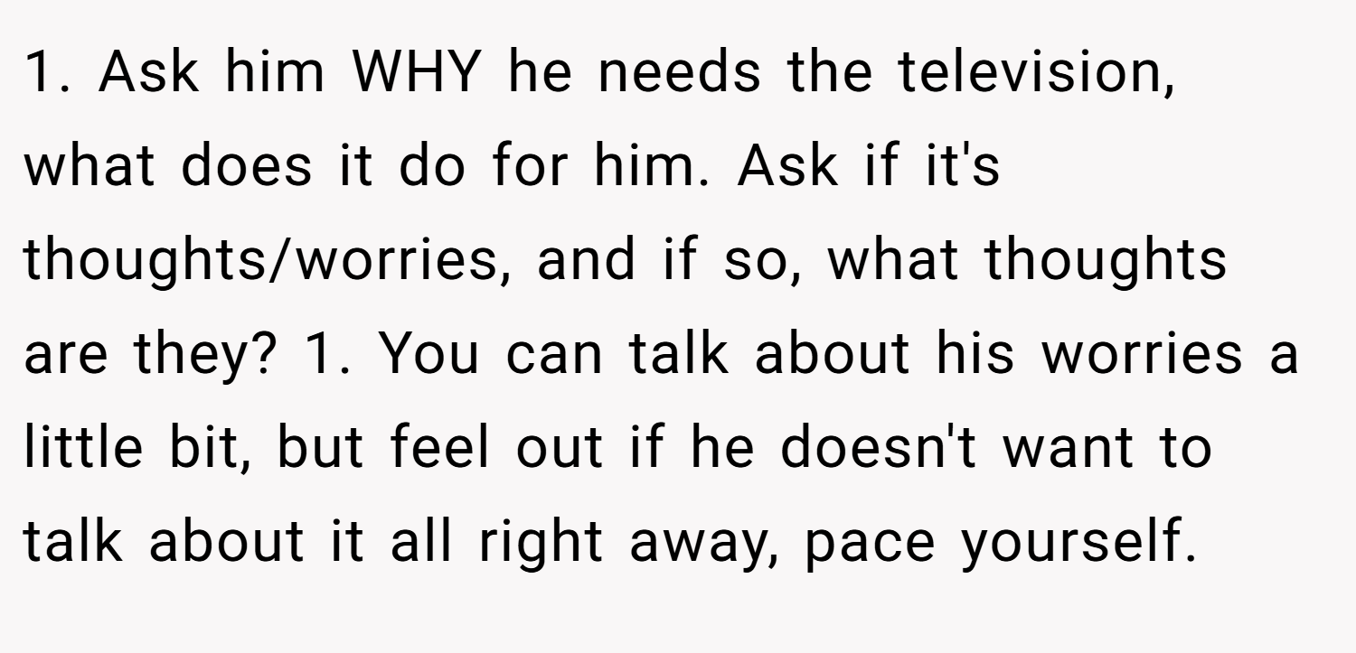 1. Ask him WHY he needs the television, what does it do for him. Ask if it's thoughts/worries, and if so, what thoughts are they? 1. You can talk about his worries a little bit, but feel out if he doesn't want to talk about it all right away, pace yourself.