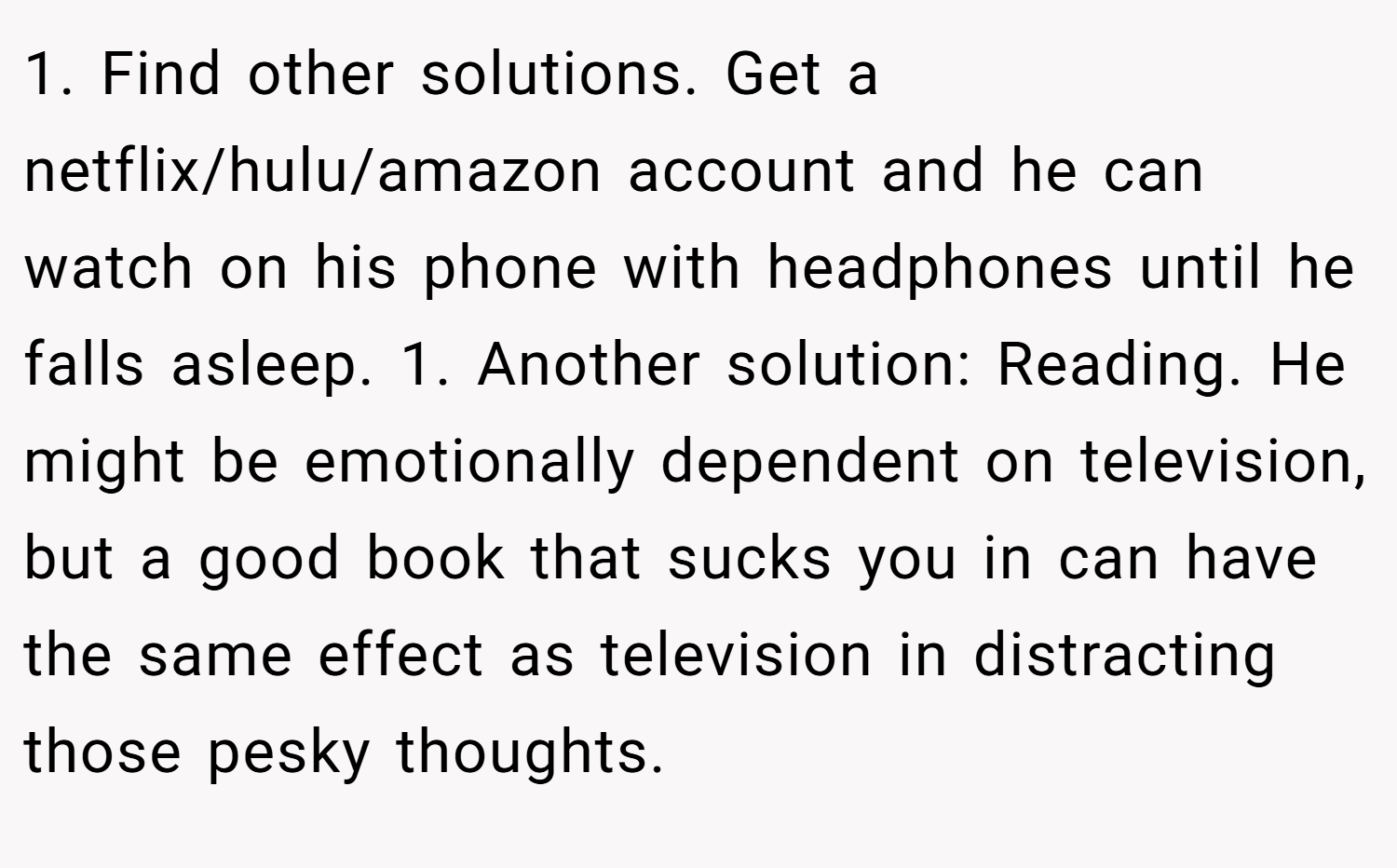 1. Find other solutions. Get a netflix/hulu/amazon account and he can watch on his phone with headphones until he falls asleep. 1. Another solution: Reading. He might be emotionally dependent on television, but a good book that sucks you in can have the same effect as television in distracting those pesky thoughts.